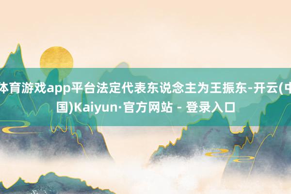 体育游戏app平台法定代表东说念主为王振东-开云(中国)Kaiyun·官方网站 - 登录入口