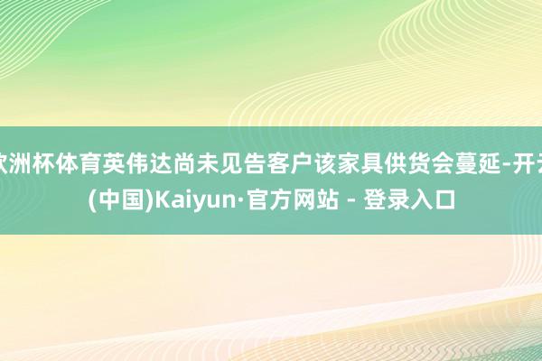 欧洲杯体育英伟达尚未见告客户该家具供货会蔓延-开云(中国)Kaiyun·官方网站 - 登录入口