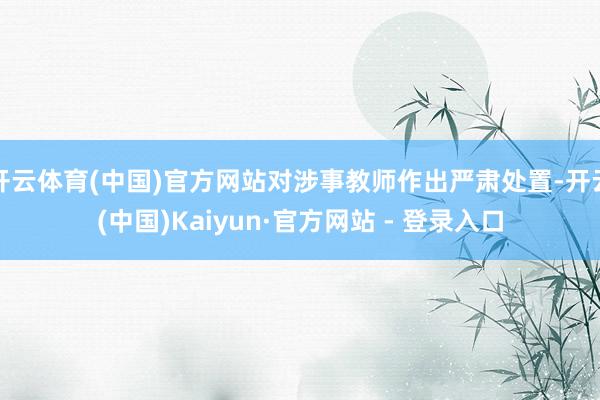 开云体育(中国)官方网站对涉事教师作出严肃处置-开云(中国)Kaiyun·官方网站 - 登录入口