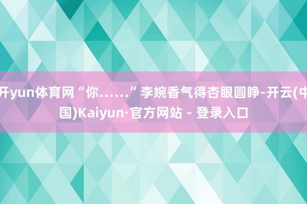 开yun体育网“你……”李婉香气得杏眼圆睁-开云(中国)Kaiyun·官方网站 - 登录入口