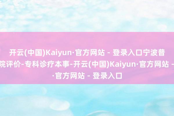开云(中国)Kaiyun·官方网站 - 登录入口宁波普仁男科病院评价-专科诊疗本事-开云(中国)Kaiyun·官方网站 - 登录入口