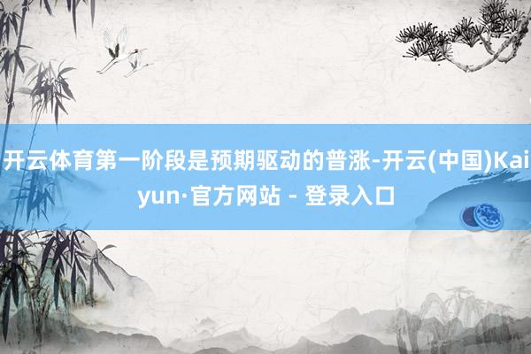 开云体育第一阶段是预期驱动的普涨-开云(中国)Kaiyun·官方网站 - 登录入口