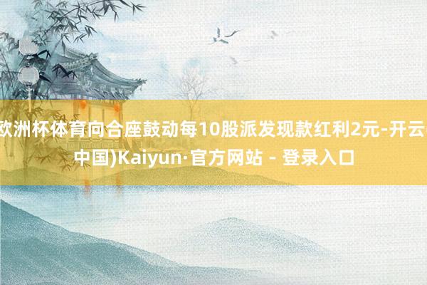欧洲杯体育向合座鼓动每10股派发现款红利2元-开云(中国)Kaiyun·官方网站 - 登录入口