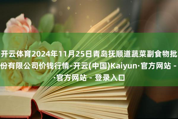 开云体育2024年11月25日青岛抚顺道蔬菜副食物批发阛阓股份有限公司价钱行情-开云(中国)Kaiyun·官方网站 - 登录入口