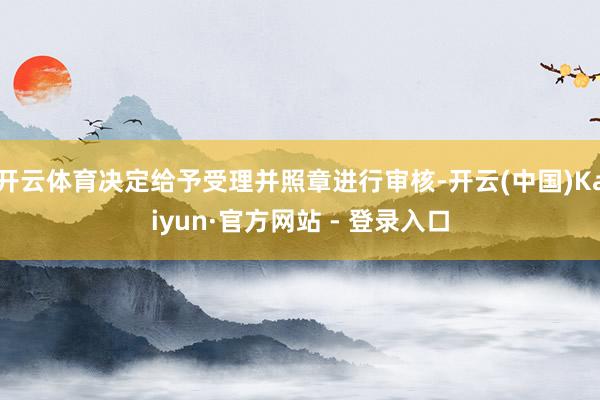 开云体育决定给予受理并照章进行审核-开云(中国)Kaiyun·官方网站 - 登录入口