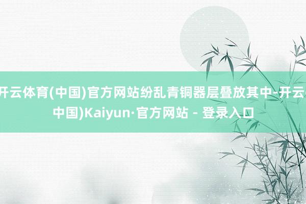 开云体育(中国)官方网站纷乱青铜器层叠放其中-开云(中国)Kaiyun·官方网站 - 登录入口
