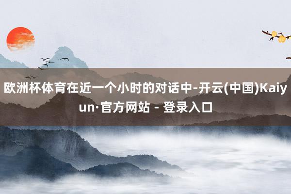 欧洲杯体育在近一个小时的对话中-开云(中国)Kaiyun·官方网站 - 登录入口