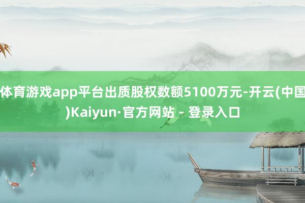 体育游戏app平台出质股权数额5100万元-开云(中国)Kaiyun·官方网站 - 登录入口