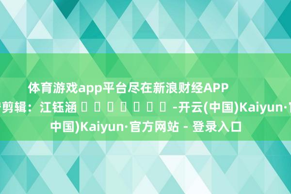 体育游戏app平台尽在新浪财经APP            						职守剪辑：江钰涵 							-开云(中国)Kaiyun·官方网站 - 登录入口