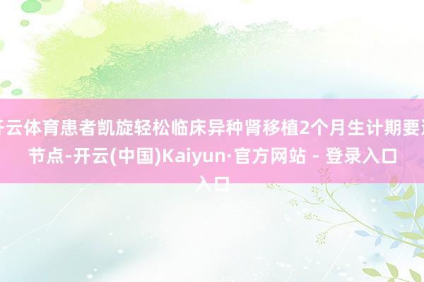 开云体育患者凯旋轻松临床异种肾移植2个月生计期要道节点-开云(中国)Kaiyun·官方网站 - 登录入口