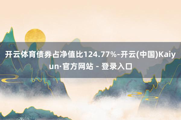 开云体育债券占净值比124.77%-开云(中国)Kaiyun·官方网站 - 登录入口