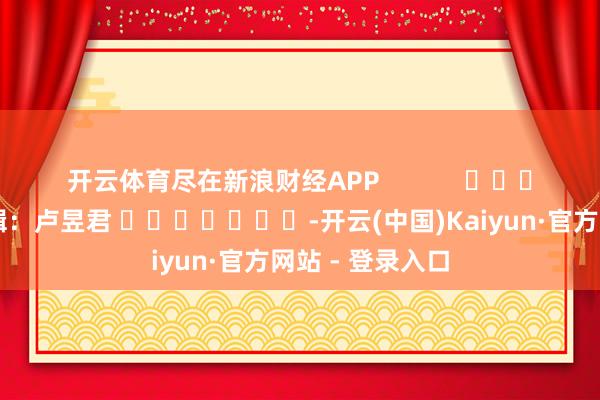 开云体育尽在新浪财经APP            						背负剪辑：卢昱君 							-开云(中国)Kaiyun·官方网站 - 登录入口