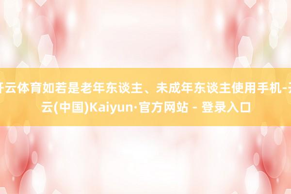 开云体育如若是老年东谈主、未成年东谈主使用手机-开云(中国)Kaiyun·官方网站 - 登录入口