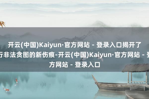 开云(中国)Kaiyun·官方网站 - 登录入口揭开了昆仑银行非法贪图的新伤痕-开云(中国)Kaiyun·官方网站 - 登录入口