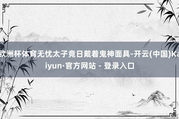 欧洲杯体育无忧太子竟日戴着鬼神面具-开云(中国)Kaiyun·官方网站 - 登录入口