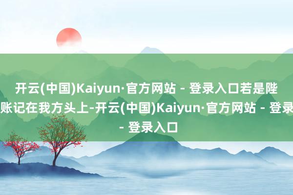 开云(中国)Kaiyun·官方网站 - 登录入口若是陛下把账记在我方头上-开云(中国)Kaiyun·官方网站 - 登录入口