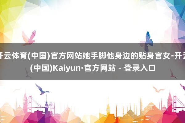 开云体育(中国)官方网站她手脚他身边的贴身宫女-开云(中国)Kaiyun·官方网站 - 登录入口