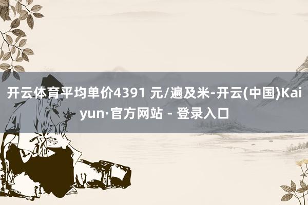 开云体育平均单价4391 元/遍及米-开云(中国)Kaiyun·官方网站 - 登录入口