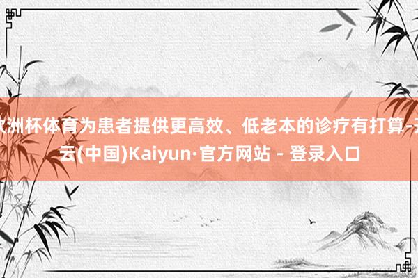 欧洲杯体育为患者提供更高效、低老本的诊疗有打算-开云(中国)Kaiyun·官方网站 - 登录入口