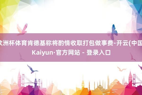 欧洲杯体育肯德基称将酌情收取打包做事费-开云(中国)Kaiyun·官方网站 - 登录入口