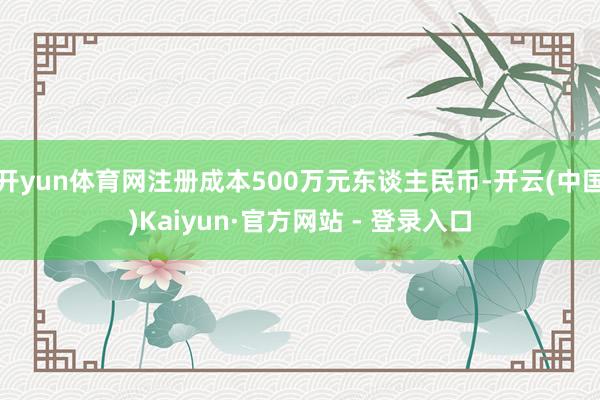 开yun体育网注册成本500万元东谈主民币-开云(中国)Kaiyun·官方网站 - 登录入口