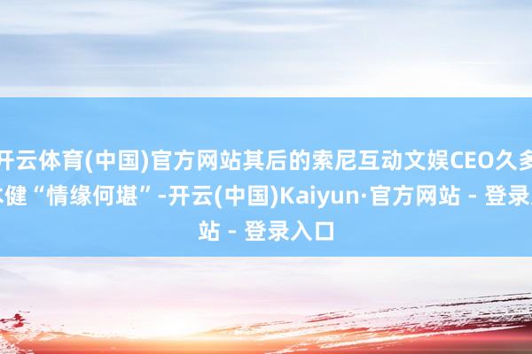 开云体育(中国)官方网站其后的索尼互动文娱CEO久多良木健“情缘何堪”-开云(中国)Kaiyun·官方网站 - 登录入口