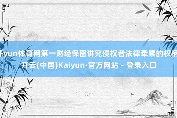 开yun体育网第一财经保留讲究侵权者法律牵累的权柄-开云(中国)Kaiyun·官方网站 - 登录入口