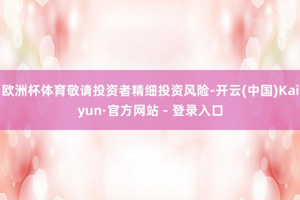 欧洲杯体育敬请投资者精细投资风险-开云(中国)Kaiyun·官方网站 - 登录入口