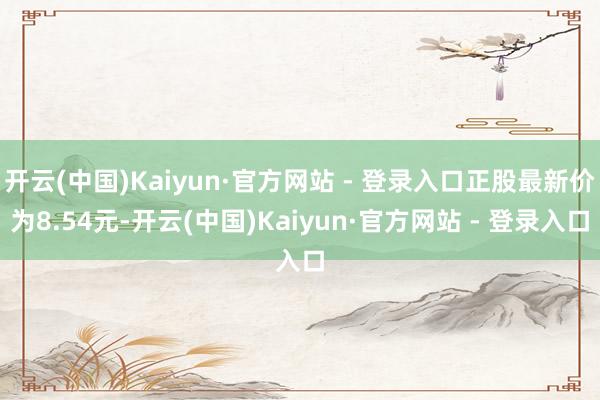 开云(中国)Kaiyun·官方网站 - 登录入口正股最新价为8.54元-开云(中国)Kaiyun·官方网站 - 登录入口