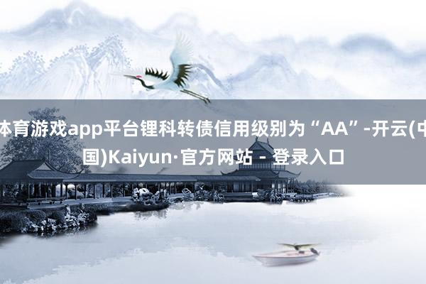体育游戏app平台锂科转债信用级别为“AA”-开云(中国)Kaiyun·官方网站 - 登录入口