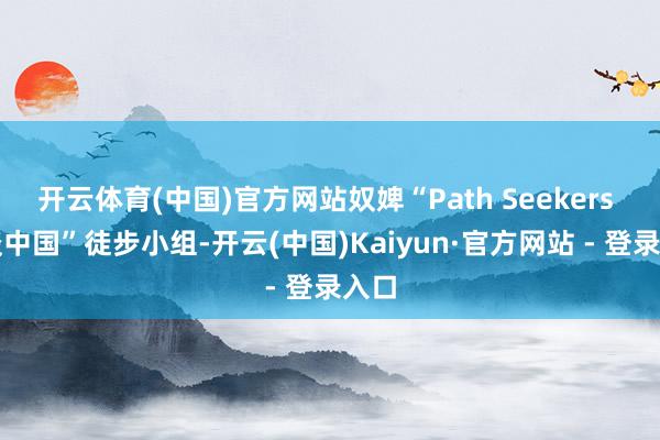 开云体育(中国)官方网站奴婢“Path Seekers 问谈中国”徒步小组-开云(中国)Kaiyun·官方网站 - 登录入口