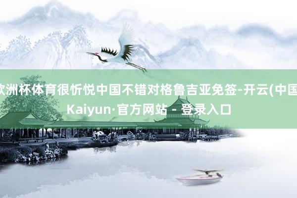 欧洲杯体育很忻悦中国不错对格鲁吉亚免签-开云(中国)Kaiyun·官方网站 - 登录入口