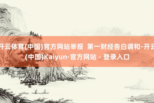 开云体育(中国)官方网站举报  第一财经告白调和-开云(中国)Kaiyun·官方网站 - 登录入口