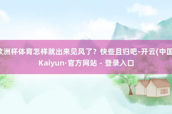 欧洲杯体育怎样就出来见风了？快些且归吧-开云(中国)Kaiyun·官方网站 - 登录入口