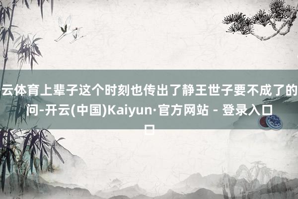 开云体育上辈子这个时刻也传出了静王世子要不成了的音问-开云(中国)Kaiyun·官方网站 - 登录入口