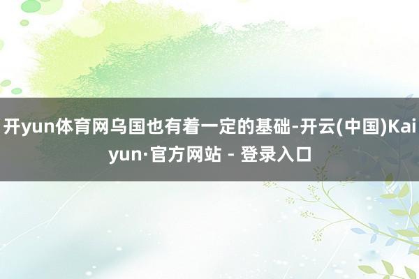 开yun体育网乌国也有着一定的基础-开云(中国)Kaiyun·官方网站 - 登录入口