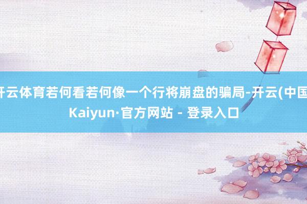 开云体育若何看若何像一个行将崩盘的骗局-开云(中国)Kaiyun·官方网站 - 登录入口