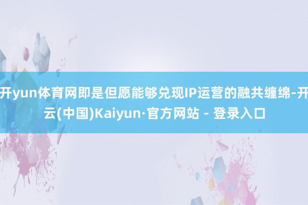 开yun体育网即是但愿能够兑现IP运营的融共缠绵-开云(中国)Kaiyun·官方网站 - 登录入口