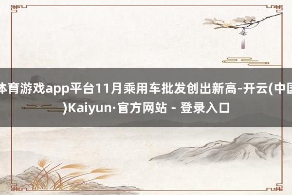 体育游戏app平台11月乘用车批发创出新高-开云(中国)Kaiyun·官方网站 - 登录入口