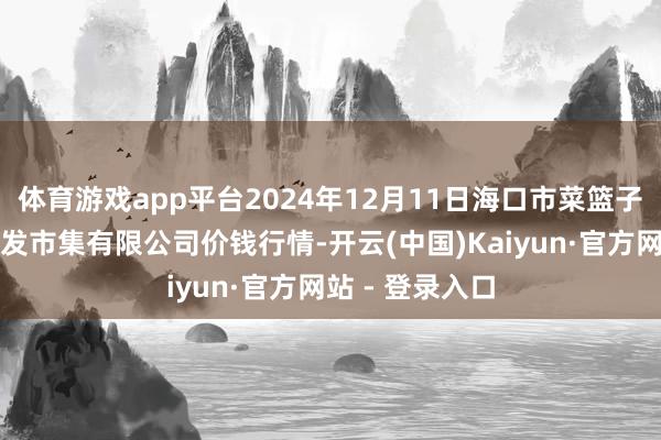 体育游戏app平台2024年12月11日海口市菜篮子江楠农居品批发市集有限公司价钱行情-开云(中国)Kaiyun·官方网站 - 登录入口