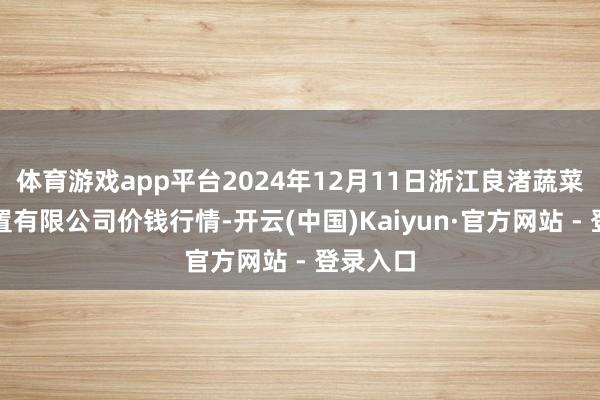体育游戏app平台2024年12月11日浙江良渚蔬菜阛阓设置有限公司价钱行情-开云(中国)Kaiyun·官方网站 - 登录入口