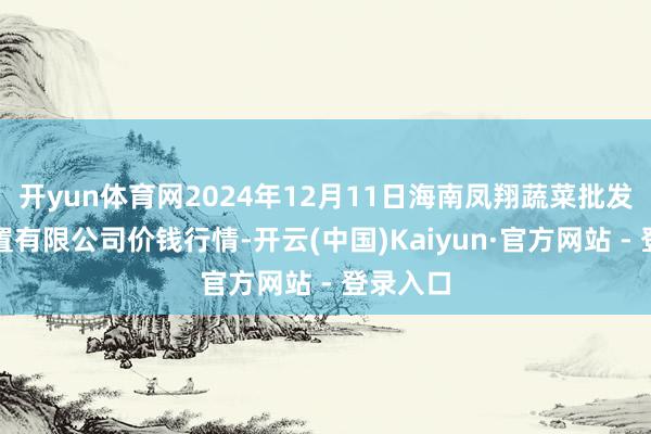 开yun体育网2024年12月11日海南凤翔蔬菜批发市集措置有限公司价钱行情-开云(中国)Kaiyun·官方网站 - 登录入口