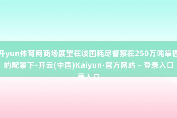 开yun体育网商场展望在该国耗尽督察在250万吨掌握的配景下-开云(中国)Kaiyun·官方网站 - 登录入口