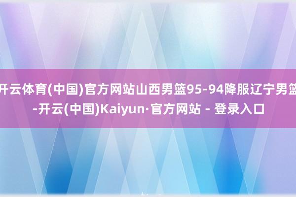 开云体育(中国)官方网站山西男篮95-94降服辽宁男篮-开云(中国)Kaiyun·官方网站 - 登录入口