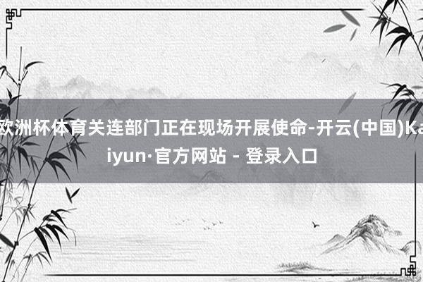 欧洲杯体育关连部门正在现场开展使命-开云(中国)Kaiyun·官方网站 - 登录入口