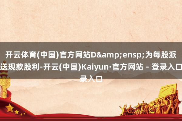 开云体育(中国)官方网站D 为每股派送现款股利-开云(中国)Kaiyun·官方网站 - 登录入口