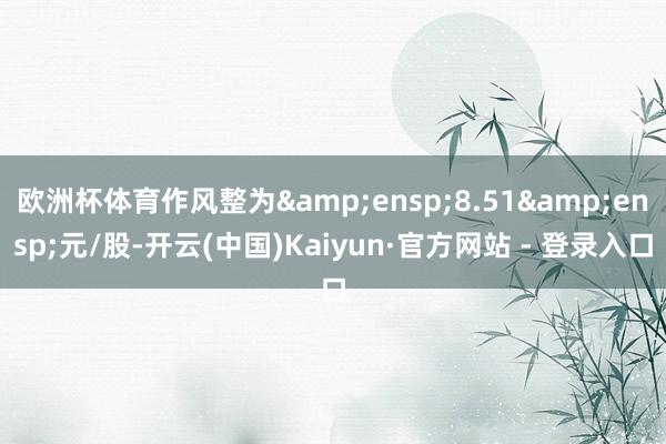 欧洲杯体育作风整为 8.51 元/股-开云(中国)Kaiyun·官方网站 - 登录入口