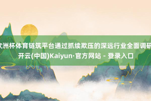 欧洲杯体育链筑平台通过抓续欺压的深远行业全面调研-开云(中国)Kaiyun·官方网站 - 登录入口