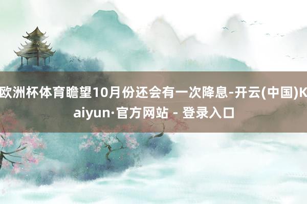 欧洲杯体育瞻望10月份还会有一次降息-开云(中国)Kaiyun·官方网站 - 登录入口