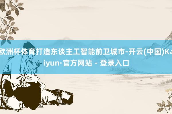 欧洲杯体育打造东谈主工智能前卫城市-开云(中国)Kaiyun·官方网站 - 登录入口